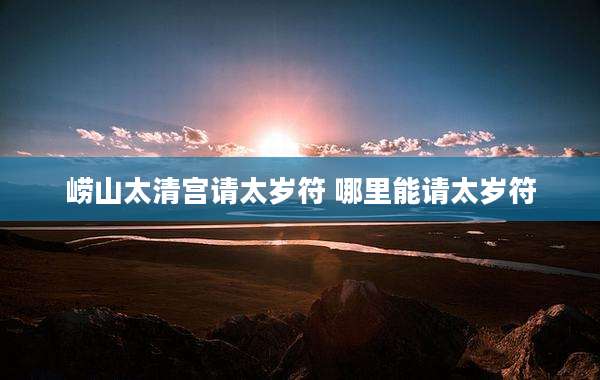 崂山太清宫请太岁符 哪里能请太岁符