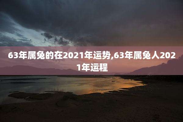 63年属兔的在2021年运势,63年属兔人2021年运程