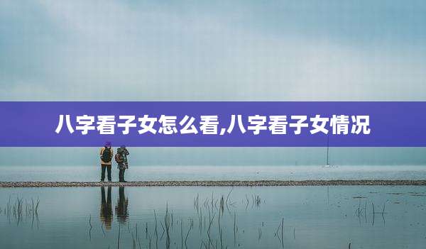 八字看子女怎么看,八字看子女情况