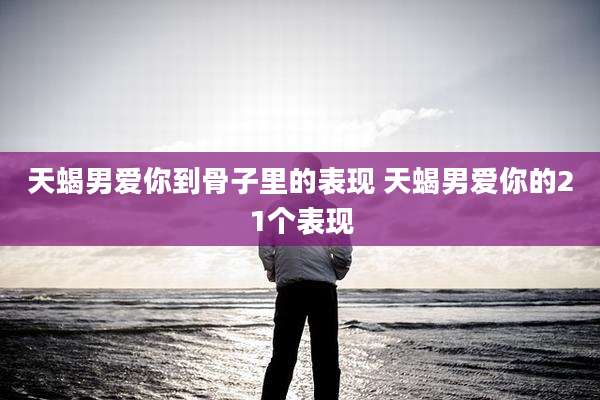 天蝎男爱你到骨子里的表现 天蝎男爱你的21个表现