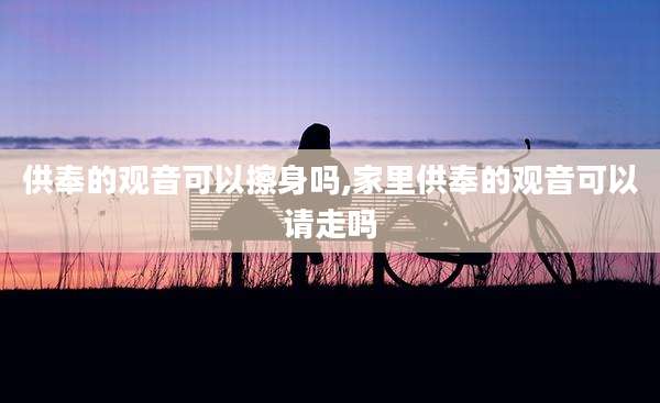 供奉的观音可以擦身吗,家里供奉的观音可以请走吗