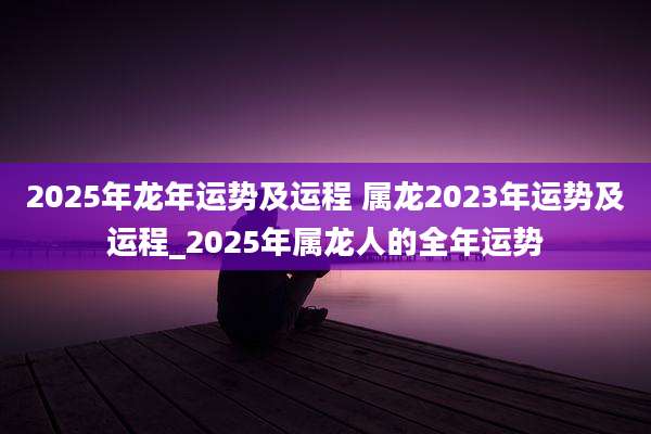 2025年龙年运势及运程 属龙2023年运势及运程_2025年属龙人的全年运势