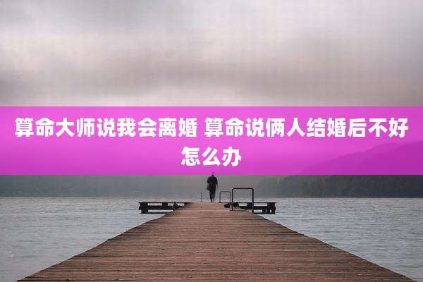 算命大师说我会离婚 算命说俩人结婚后不好怎么办