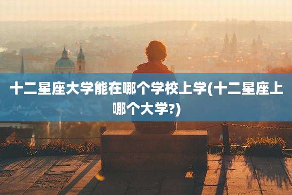 十二星座大学能在哪个学校上学(十二星座上哪个大学?)