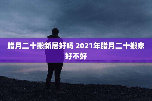 腊月二十搬新居好吗 2021年腊月二十搬家好不好