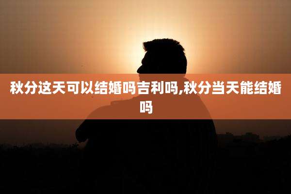 秋分这天可以结婚吗吉利吗,秋分当天能结婚吗