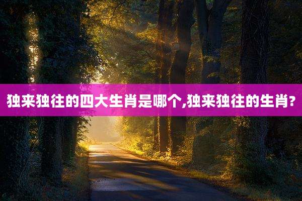独来独往的四大生肖是哪个,独来独往的生肖?