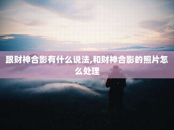跟财神合影有什么说法,和财神合影的照片怎么处理
