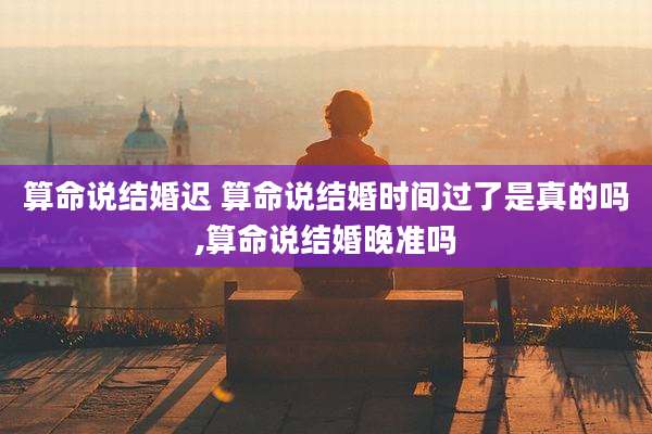 算命说结婚迟 算命说结婚时间过了是真的吗,算命说结婚晚准吗