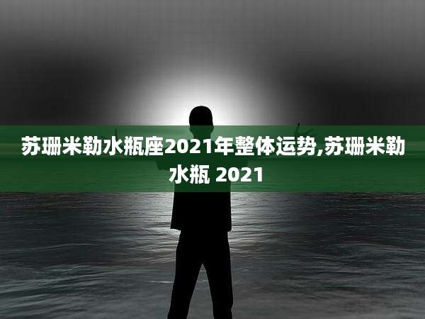 苏珊米勒水瓶座2021年整体运势,苏珊米勒 水瓶 2021