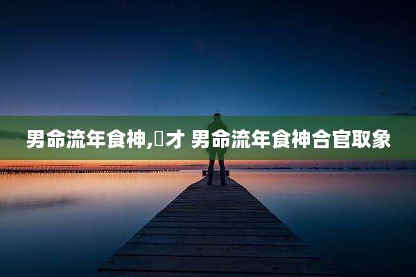 男命流年食神,㐼才 男命流年食神合官取象