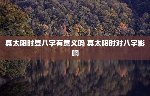 真太阳时算八字有意义吗 真太阳时对八字影响