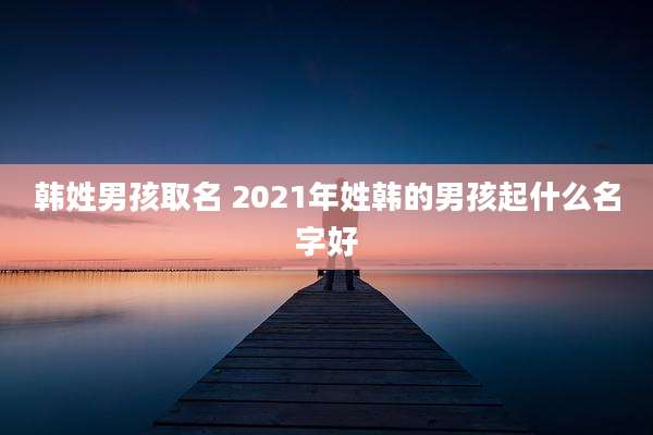 韩姓男孩取名 2021年姓韩的男孩起什么名字好