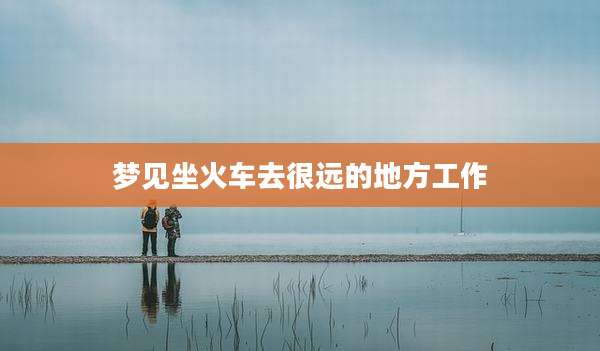 梦见坐火车去很远的地方工作