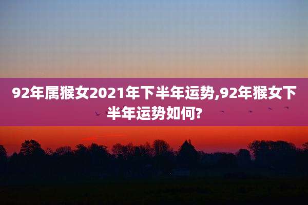 92年属猴女2021年下半年运势,92年猴女下半年运势如何?