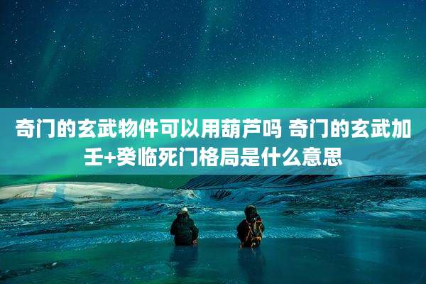 奇门的玄武物件可以用葫芦吗 奇门的玄武加壬+癸临死门格局是什么意思