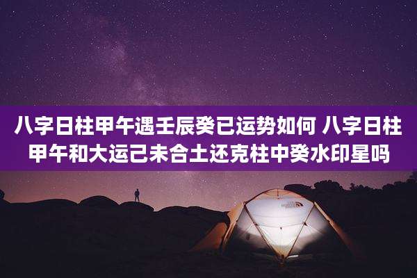 八字日柱甲午遇壬辰癸已运势如何 八字日柱甲午和大运己未合土还克柱中癸水印星吗