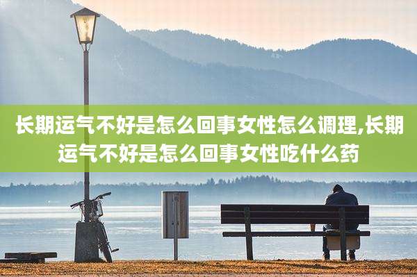 长期运气不好是怎么回事女性怎么调理,长期运气不好是怎么回事女性吃什么药