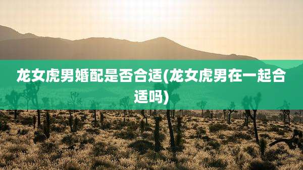 龙女虎男婚配是否合适(龙女虎男在一起合适吗)