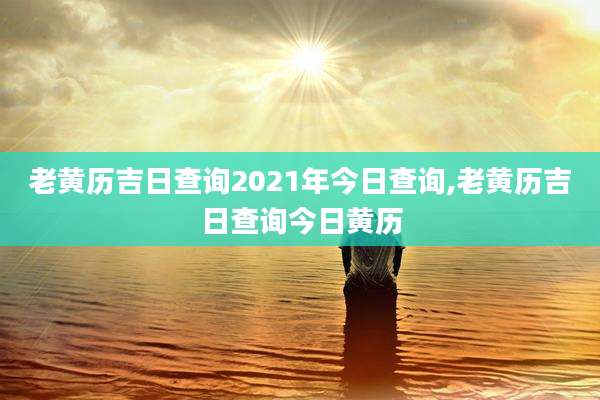 老黄历吉日查询2021年今日查询,老黄历吉日查询今日黄历