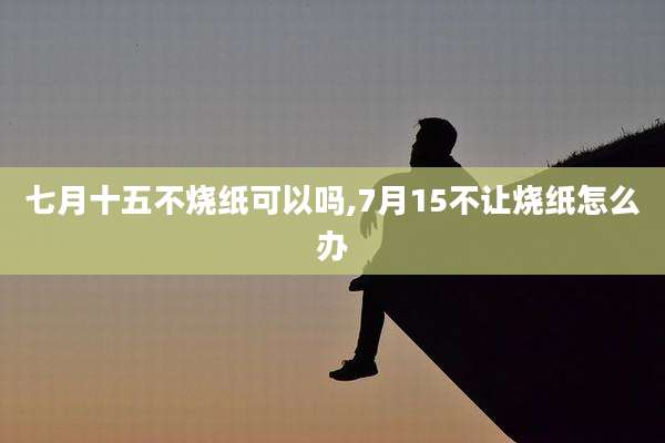 七月十五不烧纸可以吗,7月15不让烧纸怎么办
