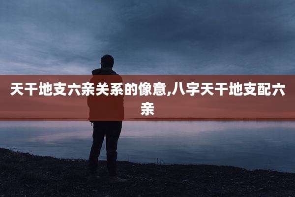天干地支六亲关系的像意,八字天干地支配六亲