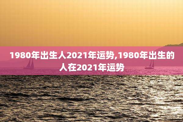 1980年出生人2021年运势,1980年出生的人在2021年运势