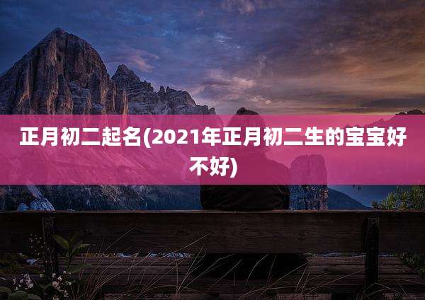 正月初二起名(2021年正月初二生的宝宝好不好)