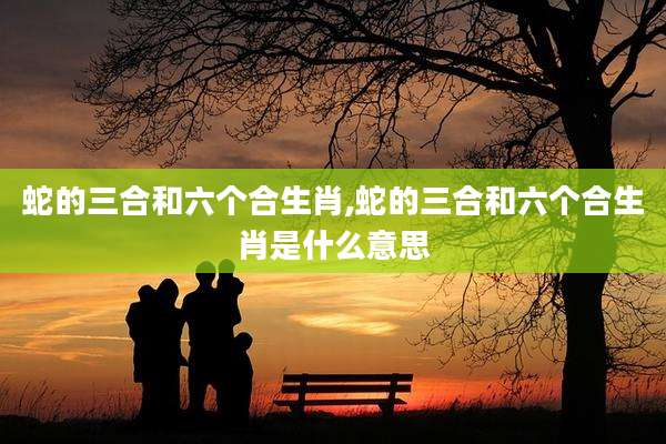 蛇的三合和六个合生肖,蛇的三合和六个合生肖是什么意思