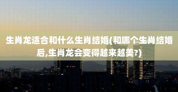 生肖龙适合和什么生肖结婚(和哪个生肖结婚后,生肖龙会变得越来越美?)