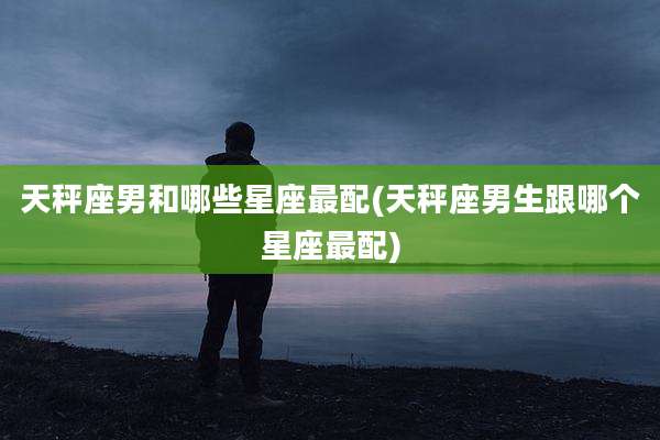 天秤座男和哪些星座最配(天秤座男生跟哪个星座最配)