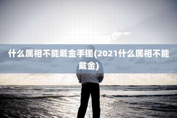 什么属相不能戴金手镯(2021什么属相不能戴金)