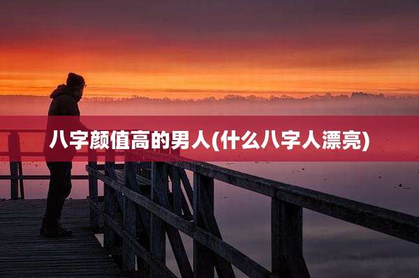 八字颜值高的男人(什么八字人漂亮)
