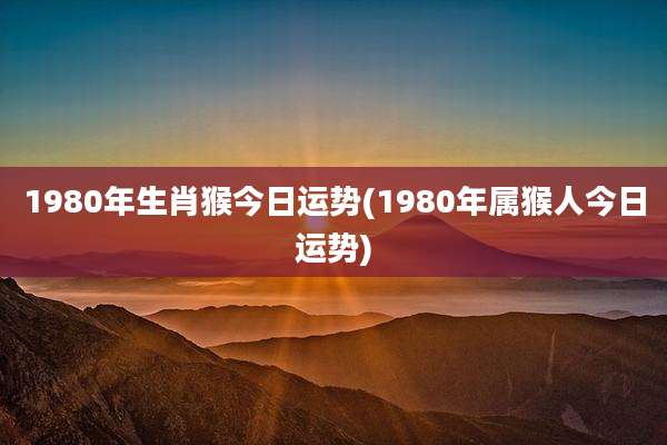 1980年生肖猴今日运势(1980年属猴人今日运势)