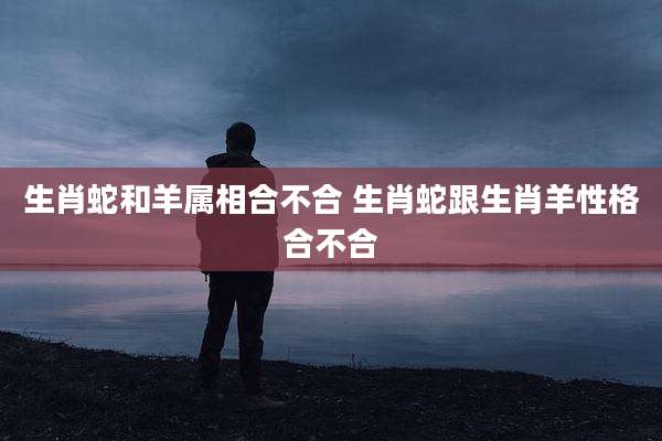 生肖蛇和羊属相合不合 生肖蛇跟生肖羊性格合不合