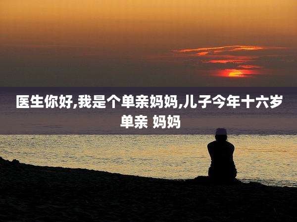 医生你好,我是个单亲妈妈,儿子今年十六岁 单亲 妈妈