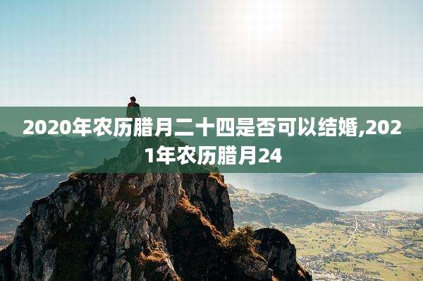 2020年农历腊月二十四是否可以结婚,2021年农历腊月24