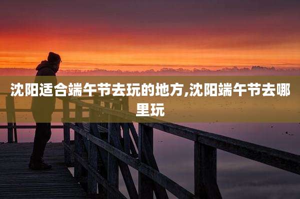 沈阳适合端午节去玩的地方,沈阳端午节去哪里玩