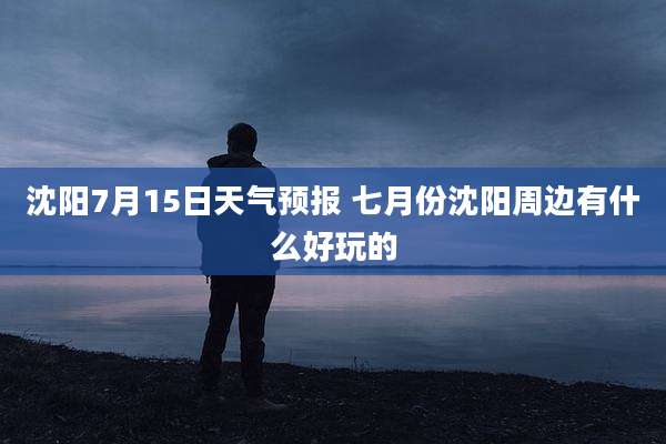 沈阳7月15日天气预报 七月份沈阳周边有什么好玩的