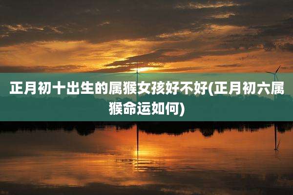 正月初十出生的属猴女孩好不好(正月初六属猴命运如何)