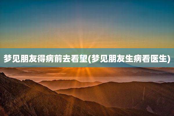 梦见朋友得病前去看望(梦见朋友生病看医生)