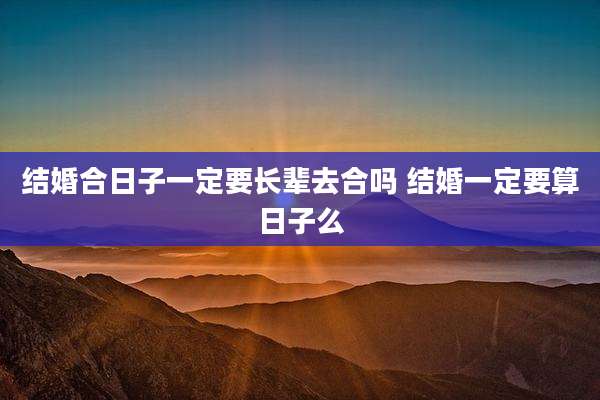 结婚合日子一定要长辈去合吗 结婚一定要算日子么