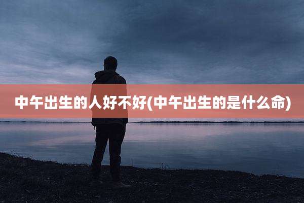 中午出生的人好不好(中午出生的是什么命)