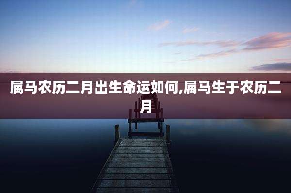 属马农历二月出生命运如何,属马生于农历二月