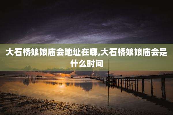 大石桥娘娘庙会地址在哪,大石桥娘娘庙会是什么时间