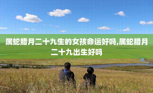 属蛇腊月二十九生的女孩命运好吗,属蛇腊月二十九出生好吗