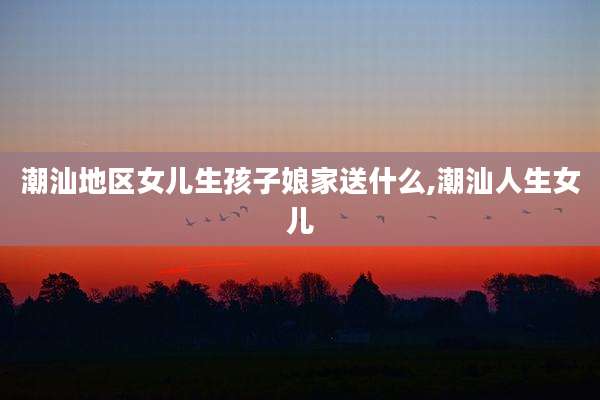 潮汕地区女儿生孩子娘家送什么,潮汕人生女儿