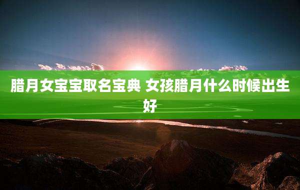 腊月女宝宝取名宝典 女孩腊月什么时候出生好