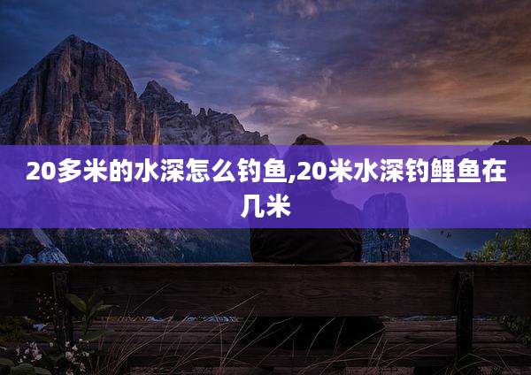 20多米的水深怎么钓鱼,20米水深钓鲤鱼在几米
