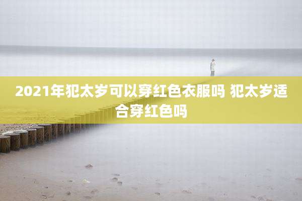 2021年犯太岁可以穿红色衣服吗 犯太岁适合穿红色吗